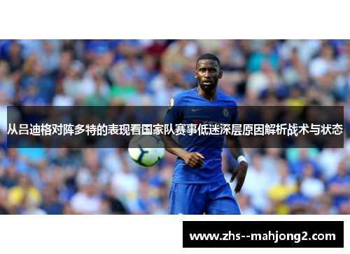 从吕迪格对阵多特的表现看国家队赛事低迷深层原因解析战术与状态