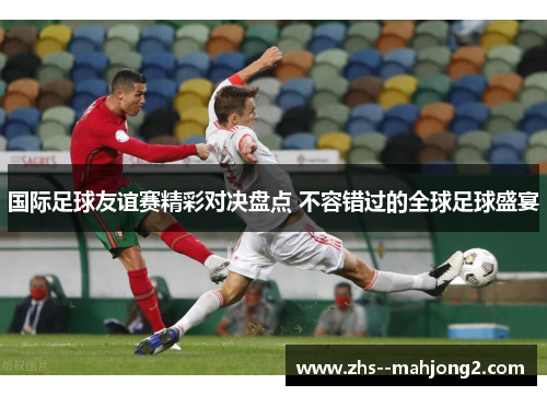 国际足球友谊赛精彩对决盘点 不容错过的全球足球盛宴