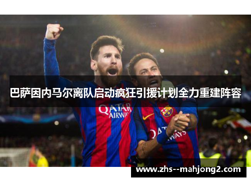 巴萨因内马尔离队启动疯狂引援计划全力重建阵容